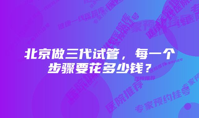北京做三代试管,每一个步骤要花多少钱?