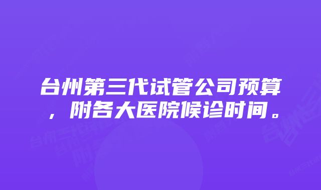 台州第三代试管公司预算,附各大医院候诊时间。
