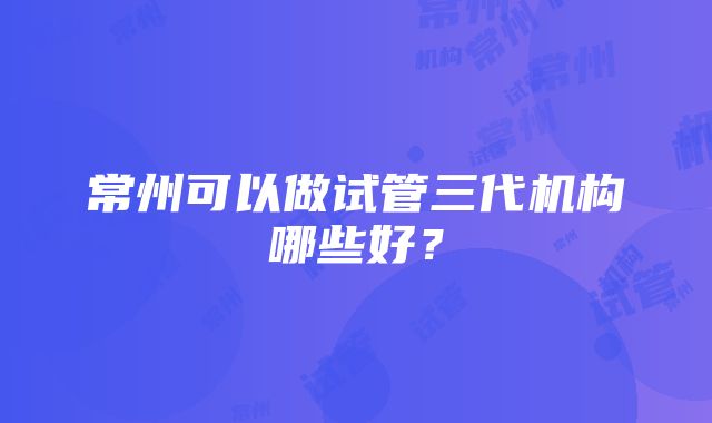 常州可以做试管三代机构哪些好?