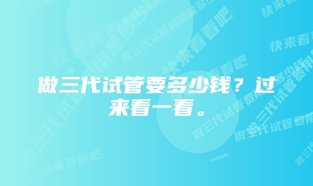 做三代试管要多少钱?过来看一看。