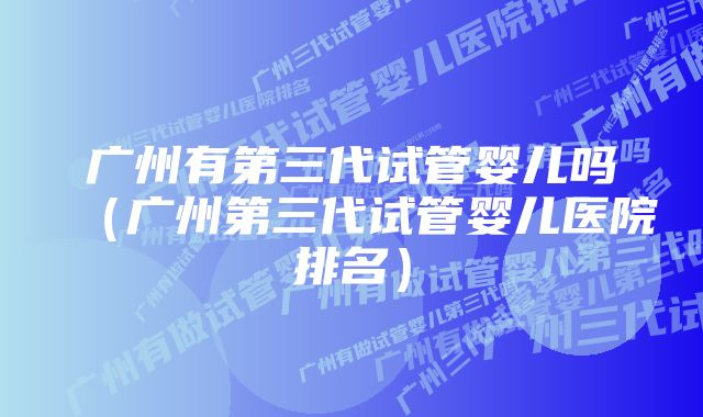 广州有第三代试管婴儿吗(广州第三代试管婴儿医院排名)