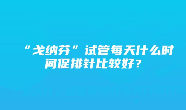 “戈纳芬”试管每天什么时间促排针比较好?
