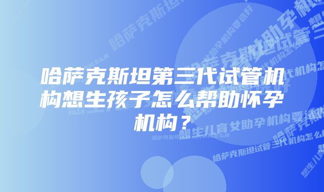 哈萨克斯坦第三代试管机构想生孩子怎么帮助怀孕机构?