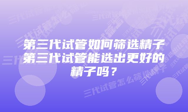 第三代试管如何筛选精子第三代试管能选出更好的精子吗?