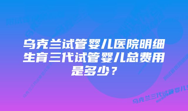 乌克兰试管婴儿医院明细生育三代试管婴儿总费用是多少?