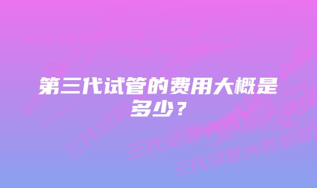 第三代试管的费用大概是多少?