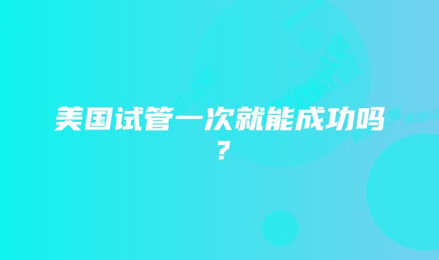 美国试管一次就能成功吗?