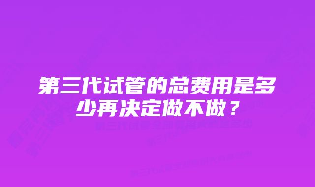 第三代试管的总费用是多少再决定做不做?