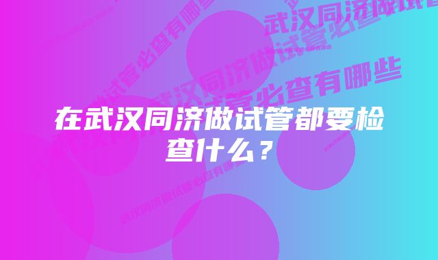 在武汉同济做试管都要检查什么?