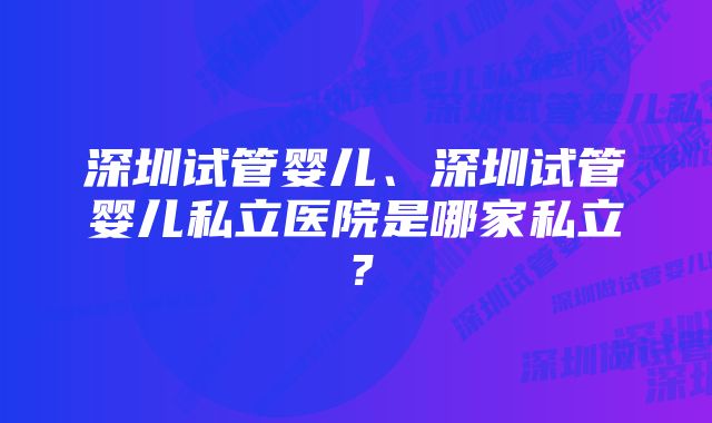 深圳试管婴儿、深圳试管婴儿私立医院是哪家私立?
