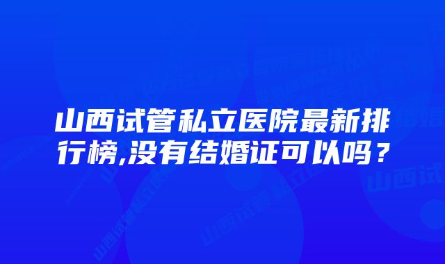 山西试管私立医院最新排行榜,没有结婚证可以吗?
