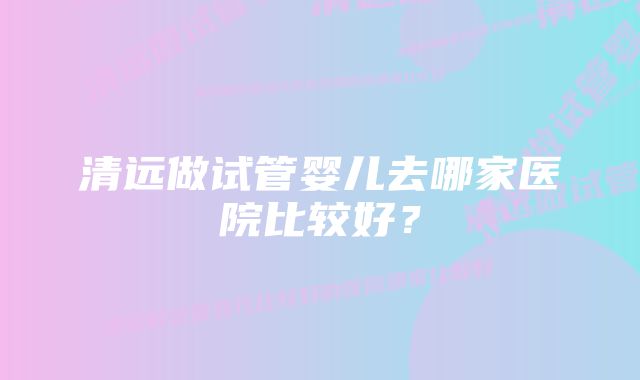 清远做试管婴儿去哪家医院比较好？