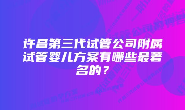 许昌第三代试管公司附属试管婴儿方案有哪些最著名的?