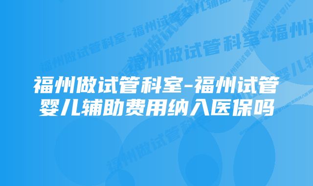 福州做试管科室-福州试管婴儿辅助费用纳入医保吗