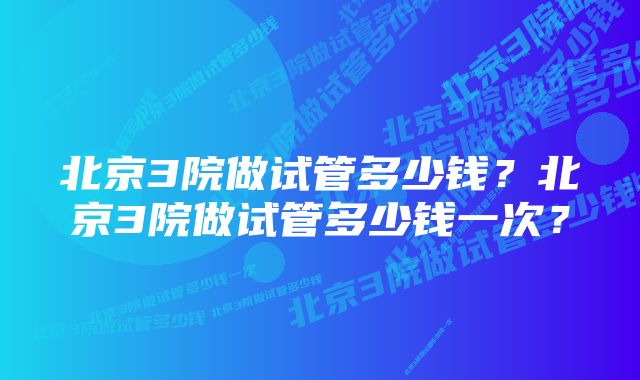 北京3院做试管多少钱?北京3院做试管多少钱一次?