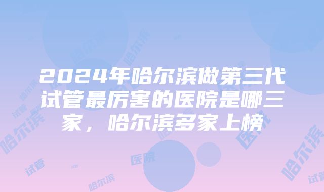 2024年哈尔滨做第三代试管最厉害的医院是哪三家,哈尔滨多家上榜