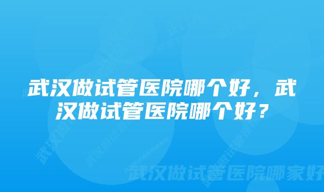 武汉做试管医院哪个好,武汉做试管医院哪个好?