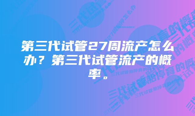 第三代试管27周流产怎么办?第三代试管流产的概率。
