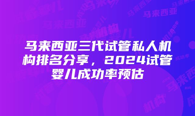 马来西亚三代试管私人机构排名分享,2024试管婴儿成功率预估