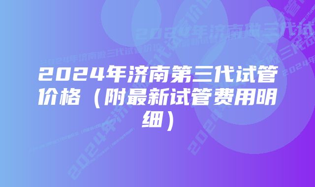 2024年济南第三代试管价格(附最新试管费用明细)