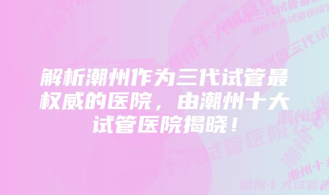 解析潮州作为三代试管最权威的医院,由潮州十大试管医院揭晓!