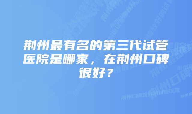 荆州最有名的第三代试管医院是哪家,在荆州口碑很好?