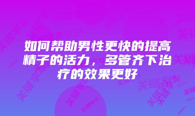 如何帮助男性更快的提高精子的活力,多管齐下治疗的效果更好