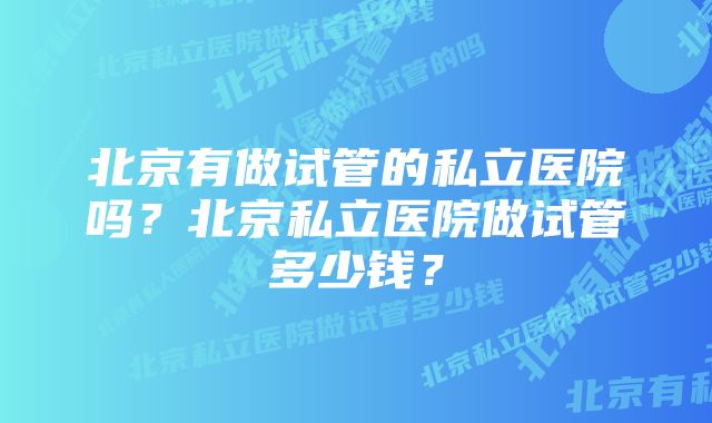 北京有做试管的私立医院吗?北京私立医院做试管多少钱?