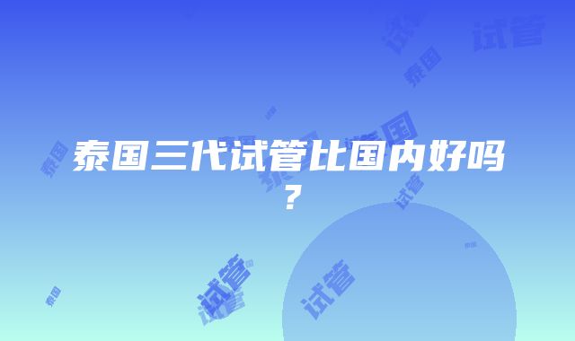 泰国三代试管比国内好吗?