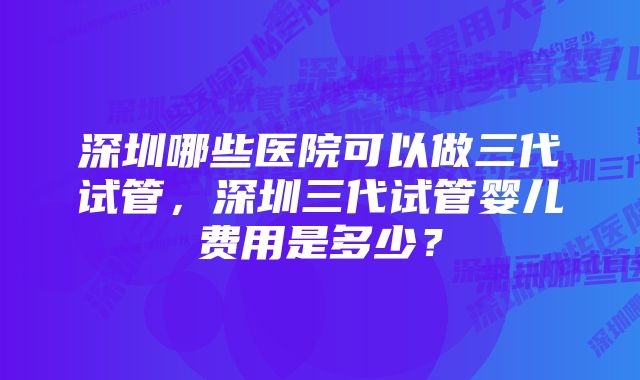 深圳哪些医院可以做三代试管,深圳三代试管婴儿费用是多少?