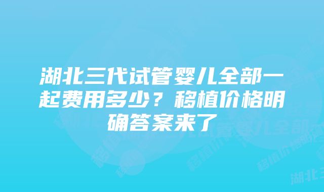 湖北三代试管婴儿全部一起费用多少?移植价格明确答案来了