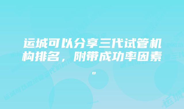 运城可以分享三代试管机构排名，附带成功率因素。