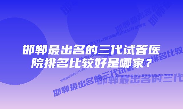 邯郸最出名的三代试管医院排名比较好是哪家?