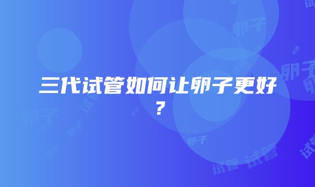 三代试管如何让卵子更好?