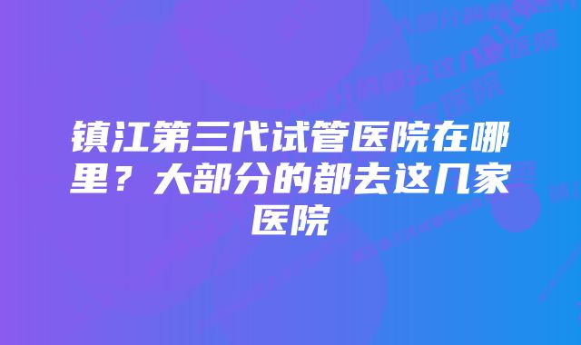 镇江第三代试管医院在哪里?大部分的都去这几家医院