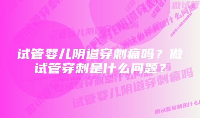 试管婴儿阴道穿刺痛吗?做试管穿刺是什么问题?