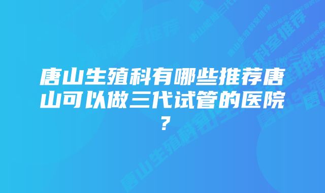 唐山生殖科有哪些推荐唐山可以做三代试管的医院?