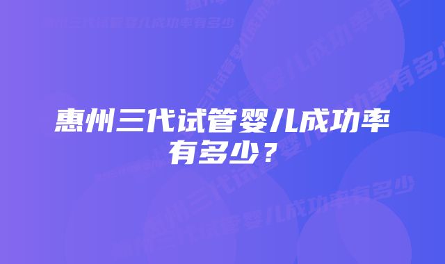 惠州三代试管婴儿成功率有多少?