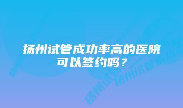 扬州试管成功率高的医院可以签约吗?