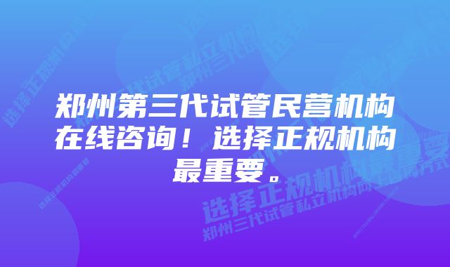 郑州第三代试管民营机构在线咨询!选择正规机构最重要。