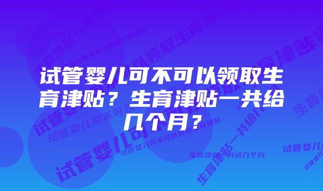 试管婴儿可不可以领取生育津贴?生育津贴一共给几个月?