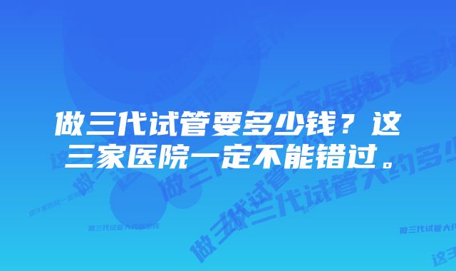 做三代试管要多少钱?这三家医院一定不能错过。