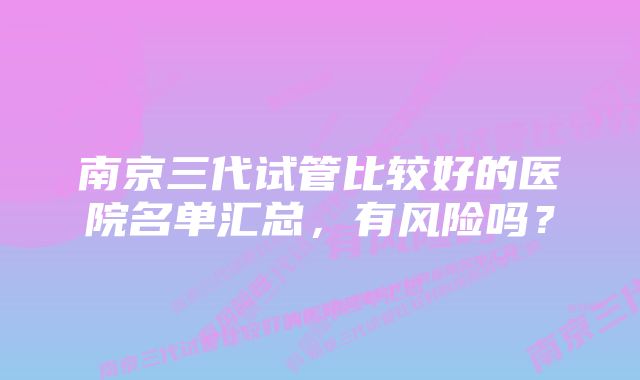 南京三代试管比较好的医院名单汇总,有风险吗?