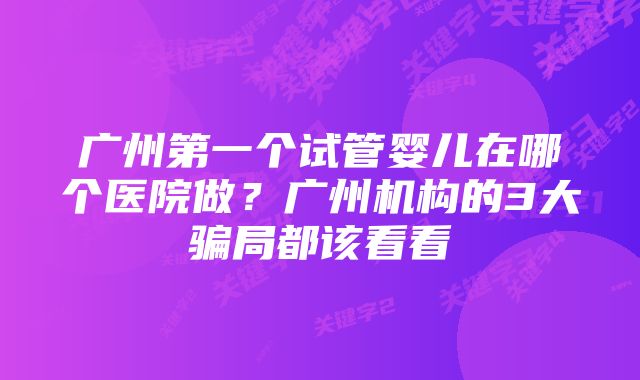 广州第一个试管婴儿在哪个医院做?广州机构的3大骗局都该看看
