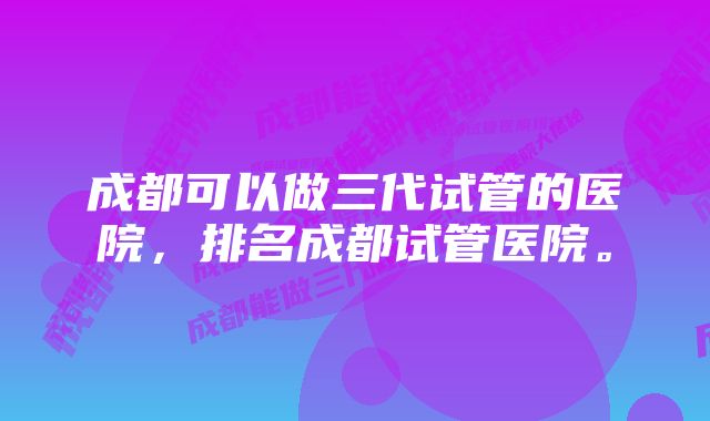 成都可以做三代试管的医院,排名成都试管医院。