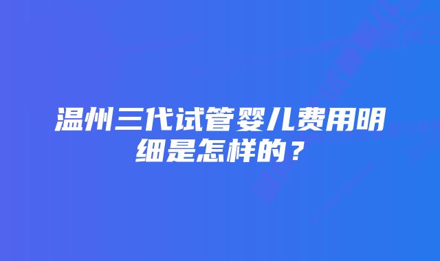 温州三代试管婴儿费用明细是怎样的?