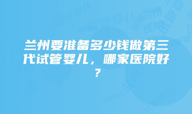 兰州要准备多少钱做第三代试管婴儿,哪家医院好?