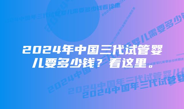 2024年中国三代试管婴儿要多少钱?看这里。