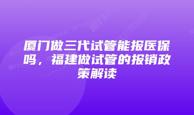 厦门做三代试管能报医保吗,福建做试管的报销政策解读