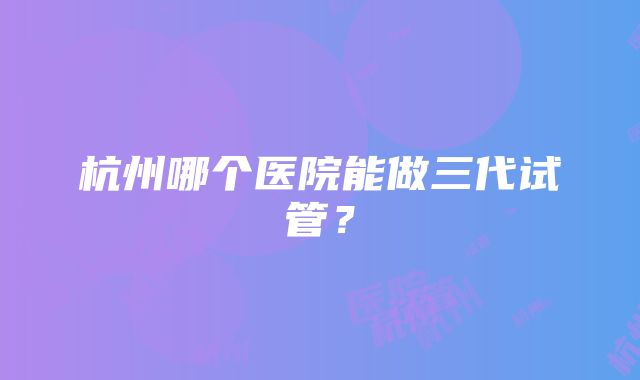 杭州哪个医院能做三代试管?